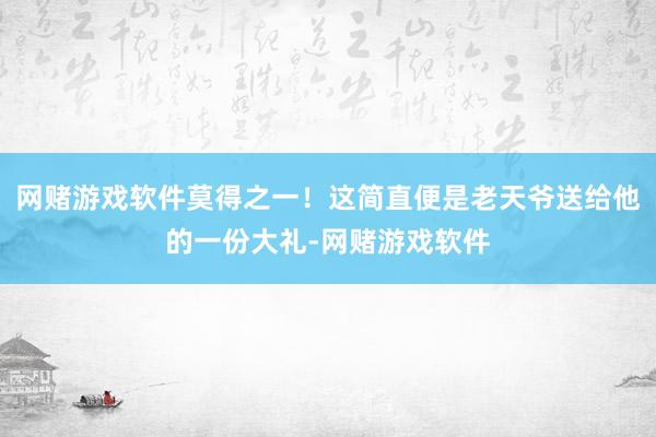 网赌游戏软件莫得之一！这简直便是老天爷送给他的一份大礼-网赌游戏软件