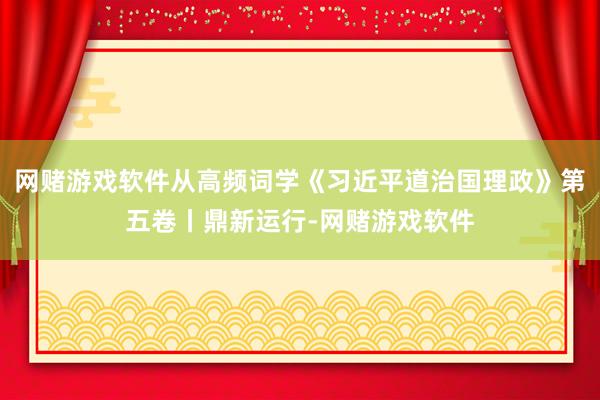 网赌游戏软件从高频词学《习近平道治国理政》第五卷丨鼎新运行-网赌游戏软件
