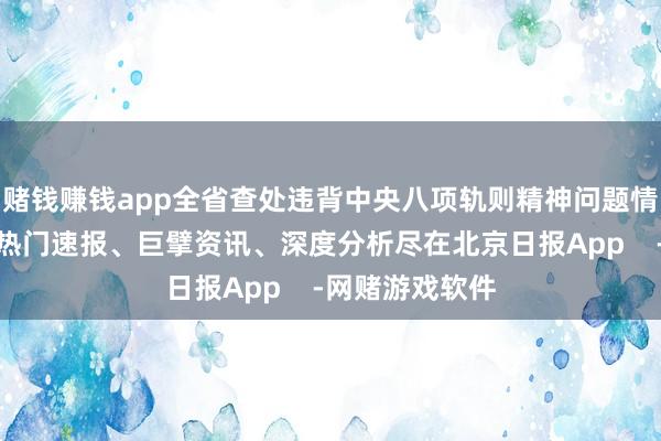 赌钱赚钱app全省查处违背中央八项轨则精神问题情况如下：更多热门速报、巨擘资讯、深度分析尽在北京日报App    -网赌游戏软件