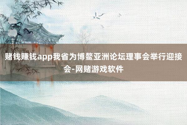 赌钱赚钱app我省为博鳌亚洲论坛理事会举行迎接会-网赌游戏软件