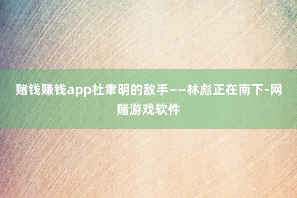 赌钱赚钱app杜聿明的敌手——林彪正在南下-网赌游戏软件