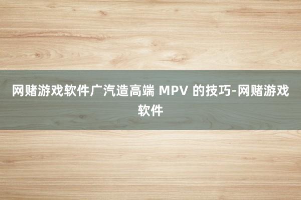 网赌游戏软件广汽造高端 MPV 的技巧-网赌游戏软件
