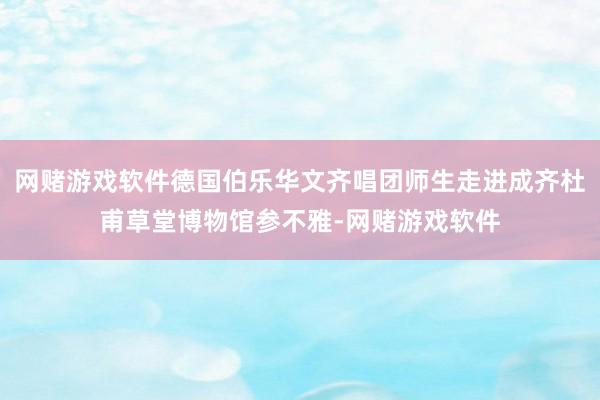 网赌游戏软件德国伯乐华文齐唱团师生走进成齐杜甫草堂博物馆参不雅-网赌游戏软件