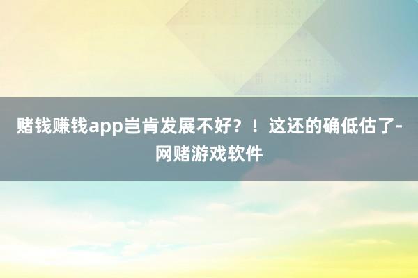 赌钱赚钱app岂肯发展不好?!这还的确低估了-网赌游戏软件