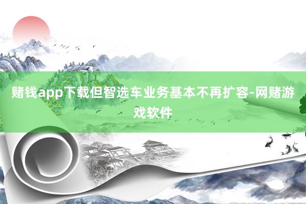 赌钱app下载但智选车业务基本不再扩容-网赌游戏软件