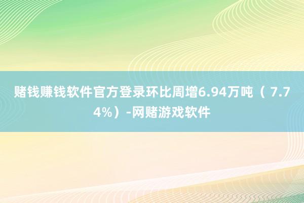 赌钱赚钱软件官方登录环比周增6.94万吨（ 7.74%）-网赌游戏软件