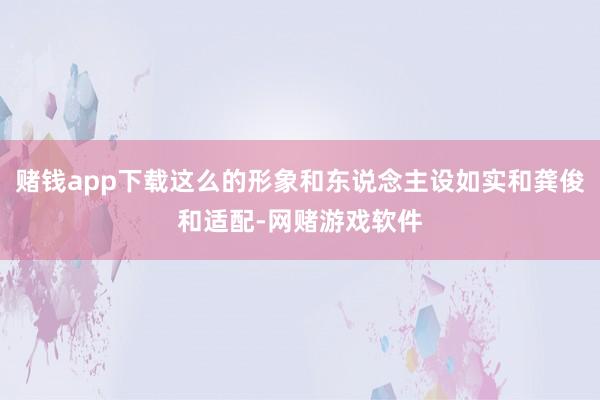 赌钱app下载这么的形象和东说念主设如实和龚俊和适配-网赌游戏软件