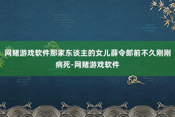 网赌游戏软件那家东谈主的女儿薛令郎前不久刚刚病死-网赌游戏软件