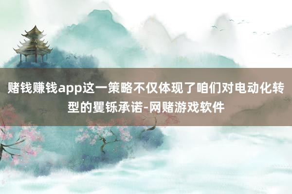 赌钱赚钱app这一策略不仅体现了咱们对电动化转型的矍铄承诺-网赌游戏软件