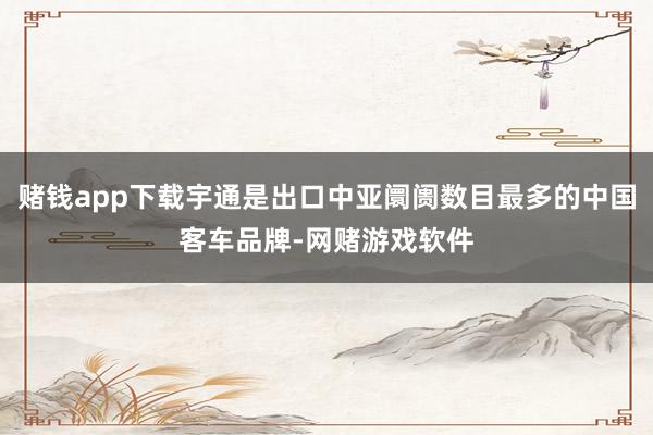 赌钱app下载宇通是出口中亚阛阓数目最多的中国客车品牌-网赌游戏软件