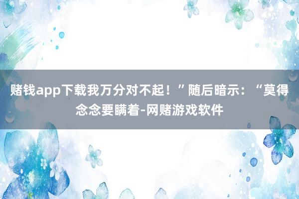 赌钱app下载我万分对不起！”随后暗示：“莫得念念要瞒着-网赌游戏软件