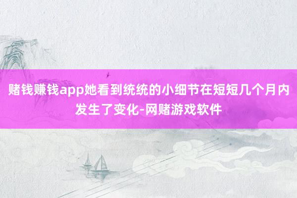 赌钱赚钱app她看到统统的小细节在短短几个月内发生了变化-网赌游戏软件