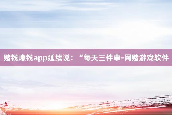赌钱赚钱app延续说：“每天三件事-网赌游戏软件