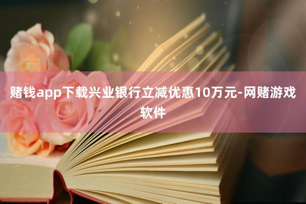 赌钱app下载兴业银行立减优惠10万元-网赌游戏软件