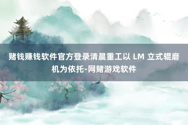 赌钱赚钱软件官方登录清晨重工以 LM 立式辊磨机为依托-网赌游戏软件