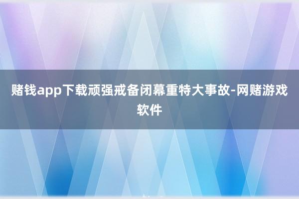 赌钱app下载顽强戒备闭幕重特大事故-网赌游戏软件