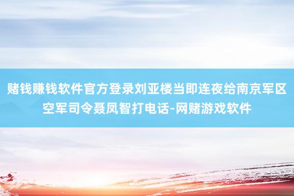 赌钱赚钱软件官方登录刘亚楼当即连夜给南京军区空军司令聂凤智打电话-网赌游戏软件