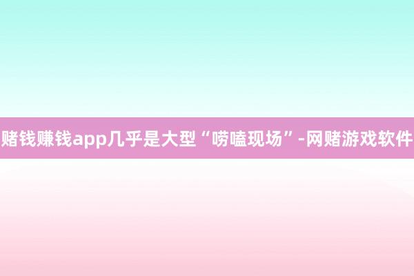 赌钱赚钱app几乎是大型“唠嗑现场”-网赌游戏软件