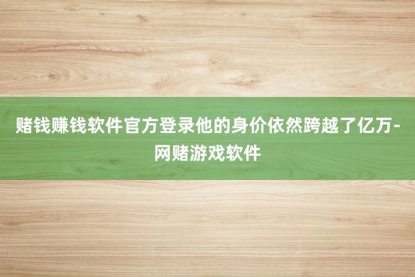 赌钱赚钱软件官方登录他的身价依然跨越了亿万-网赌游戏软件