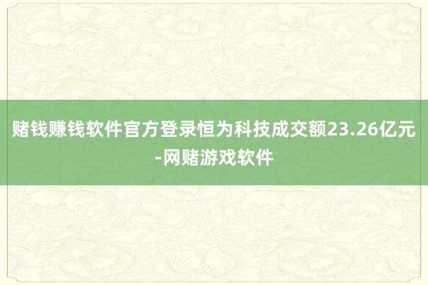 赌钱赚钱软件官方登录恒为科技成交额23.26亿元-网赌游戏软件