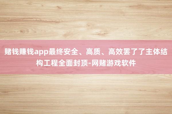 赌钱赚钱app最终安全、高质、高效罢了了主体结构工程全面封顶-网赌游戏软件
