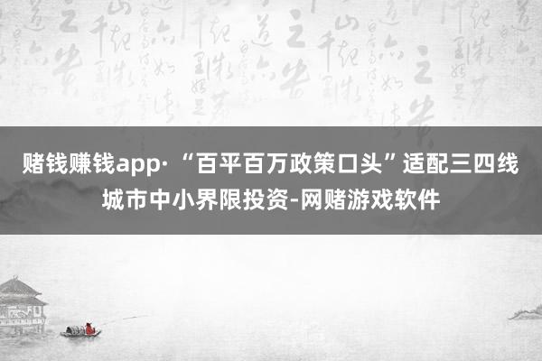 赌钱赚钱app· “百平百万政策口头”适配三四线城市中小界限投资-网赌游戏软件