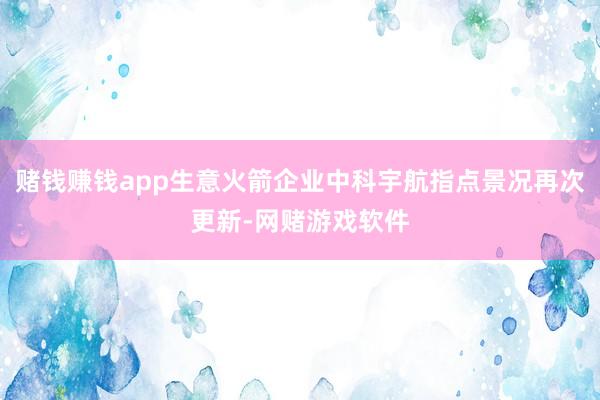 赌钱赚钱app生意火箭企业中科宇航指点景况再次更新-网赌游戏软件