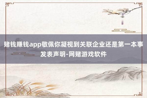 赌钱赚钱app敬佩你凝视到关联企业还是第一本事发表声明-网赌游戏软件