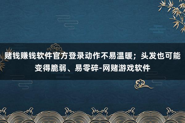 赌钱赚钱软件官方登录动作不易温暖;头发也可能变得脆弱、易零碎-网赌游戏软件
