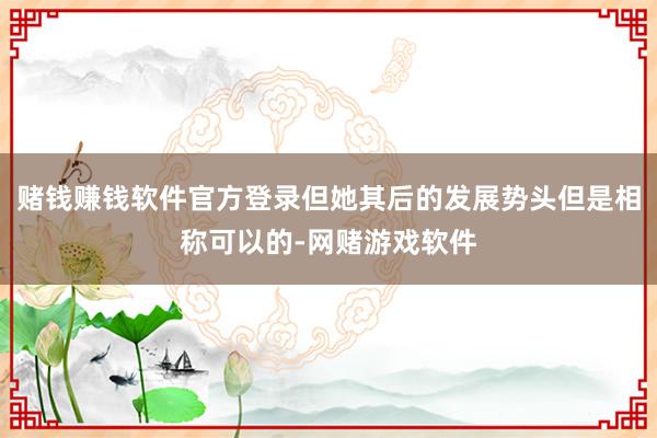 赌钱赚钱软件官方登录但她其后的发展势头但是相称可以的-网赌游戏软件