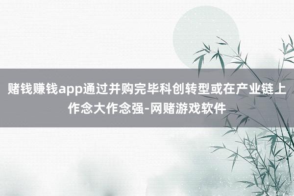 赌钱赚钱app通过并购完毕科创转型或在产业链上作念大作念强-网赌游戏软件
