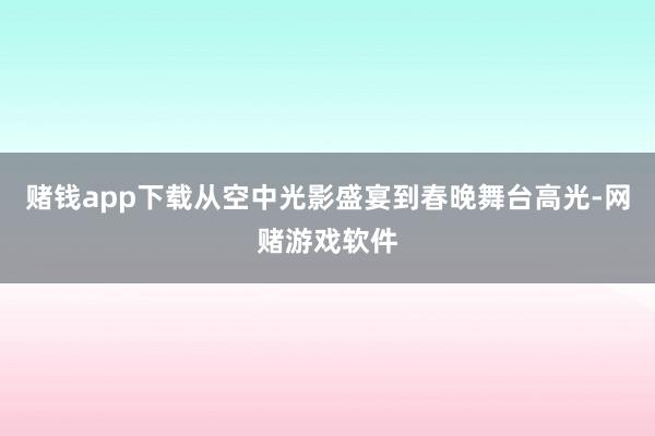 赌钱app下载从空中光影盛宴到春晚舞台高光-网赌游戏软件