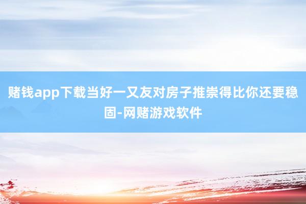 赌钱app下载当好一又友对房子推崇得比你还要稳固-网赌游戏软件