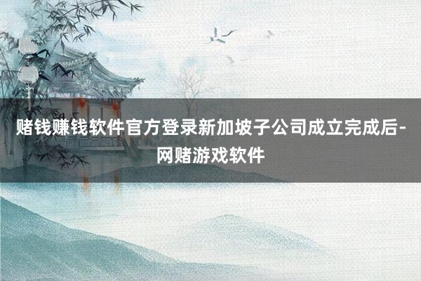 赌钱赚钱软件官方登录新加坡子公司成立完成后-网赌游戏软件
