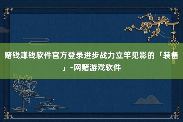 赌钱赚钱软件官方登录进步战力立竿见影的「装备」-网赌游戏软件