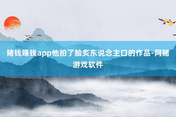 赌钱赚钱app他拍了脍炙东说念主口的作品-网赌游戏软件