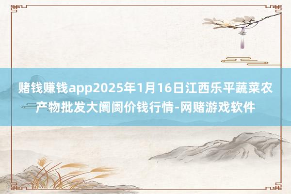赌钱赚钱app2025年1月16日江西乐平蔬菜农产物批发大阛阓价钱行情-网赌游戏软件