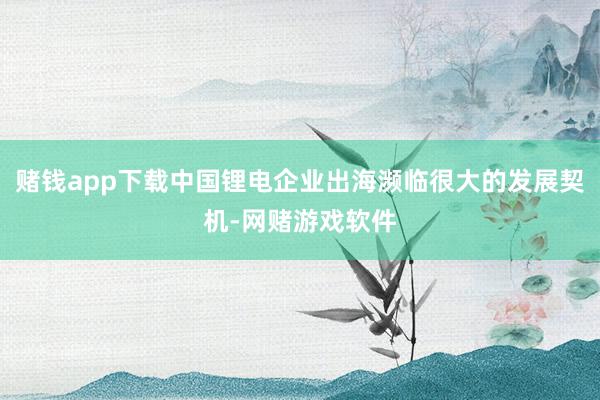 赌钱app下载中国锂电企业出海濒临很大的发展契机-网赌游戏软件