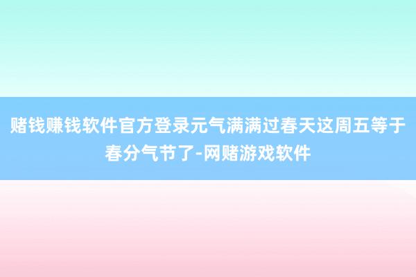 赌钱赚钱软件官方登录元气满满过春天这周五等于春分气节了-网赌游戏软件