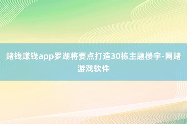 赌钱赚钱app罗湖将要点打造30栋主题楼宇-网赌游戏软件